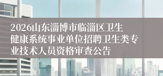 2026山东淄博市临淄区卫生健康系统事业单位招聘卫生类专业技术人员资格审查公告