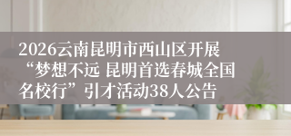 2026云南昆明市西山区开展“梦想不远 昆明首选春城全国名校行”引才活动38人公告