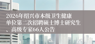 2026年绍兴市本级卫生健康单位第二次招聘硕士博士研究生、高级专家66人公告