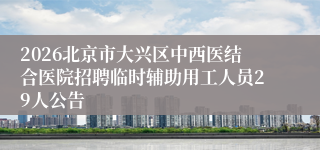 2026北京市大兴区中西医结合医院招聘临时辅助用工人员29人公告