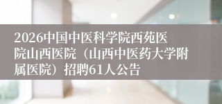 2026中国中医科学院西苑医院山西医院（山西中医药大学附属医院）招聘61人公告