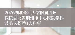 2026湖北长江大学附属荆州医院湖北省荆州市中心医院学科带头人招聘3人启事