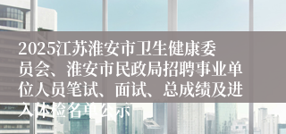 2025江苏淮安市卫生健康委员会、淮安市民政局招聘事业单位人员笔试、面试、总成绩及进入体检名单公示