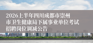 2026上半年四川成都市崇州市卫生健康局下属事业单位考试招聘岗位调减公告