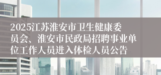 2025江苏淮安市卫生健康委员会、淮安市民政局招聘事业单位工作人员进入体检人员公告