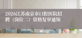 2026江苏南京市口腔医院招聘（岗位二）资格复审通知