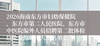 2026海南东方市妇幼保健院、东方市第二人民医院、东方市中医院编外人员招聘第二批体检结论及拟聘用人员名单公告