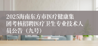 2025海南东方市医疗健康集团考核招聘医疗卫生专业技术人员公告（九号）