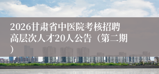 2026甘肃省中医院考核招聘高层次人才20人公告（第二期）