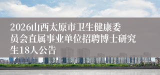 2026山西太原市卫生健康委员会直属事业单位招聘博士研究生18人公告