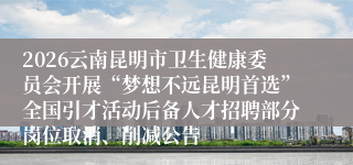 2026云南昆明市卫生健康委员会开展“梦想不远昆明首选”全国引才活动后备人才招聘部分岗位取消、削减公告