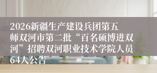 2026新疆生产建设兵团第五师双河市第二批“百名硕博进双河”招聘双河职业技术学院人员64人公告