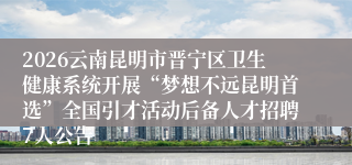 2026云南昆明市晋宁区卫生健康系统开展“梦想不远昆明首选”全国引才活动后备人才招聘7人公告