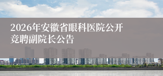 2026年安徽省眼科医院公开竞聘副院长公告