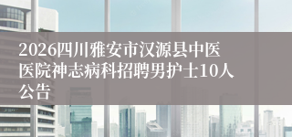 2026四川雅安市汉源县中医医院神志病科招聘男护士10人公告