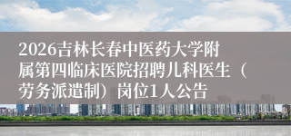 2026吉林长春中医药大学附属第四临床医院招聘儿科医生（劳务派遣制）岗位1人公告