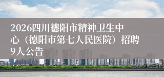 2026四川德阳市精神卫生中心（德阳市第七人民医院）招聘9人公告