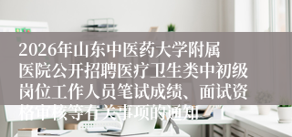 2026年山东中医药大学附属医院公开招聘医疗卫生类中初级岗位工作人员笔试成绩、面试资格审核等有关事项的通知
