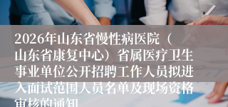 2026年山东省慢性病医院（山东省康复中心）省属医疗卫生事业单位公开招聘工作人员拟进入面试范围人员名单及现场资格审核的通知