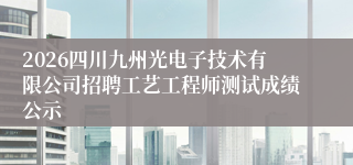 2026四川九州光电子技术有限公司招聘工艺工程师测试成绩公示