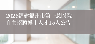 2026福建福州市第一总医院自主招聘博士人才15人公告