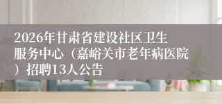 2026年甘肃省建设社区卫生服务中心（嘉峪关市老年病医院）招聘13人公告