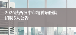 2026陕西汉中市精神病医院招聘5人公告