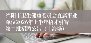绵阳市卫生健康委员会直属事业单位2026年上半年招才引智第二批招聘公告（上海场）