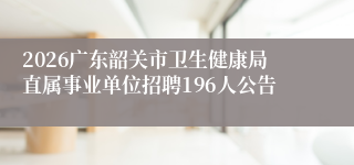 2026广东韶关市卫生健康局直属事业单位招聘196人公告