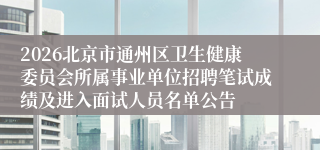 2026北京市通州区卫生健康委员会所属事业单位招聘笔试成绩及进入面试人员名单公告
