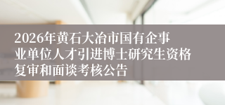 2026年黄石大冶市国有企事业单位人才引进博士研究生资格复审和面谈考核公告