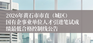 2026年黄石市市直（城区）国有企事业单位人才引进笔试成绩最低合格控制线公告