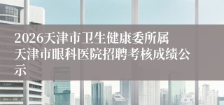 2026天津市卫生健康委所属天津市眼科医院招聘考核成绩公示