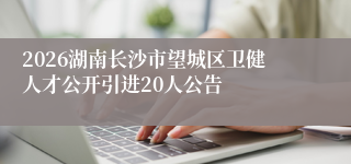 2026湖南长沙市望城区卫健人才公开引进20人公告