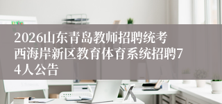 2026山东青岛教师招聘统考西海岸新区教育体育系统招聘74人公告
