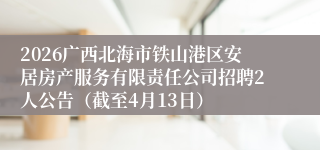 2026广西北海市铁山港区安居房产服务有限责任公司招聘2人公告(截至4月13日)