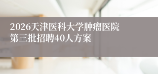 2026天津医科大学肿瘤医院第三批招聘40人方案