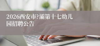 2026西安市?灞第十七幼儿园招聘公告
