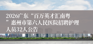 2026广东“百万英才汇南粤”惠州市第六人民医院招聘护理人员32人公告