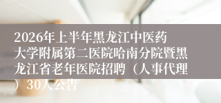2026年上半年黑龙江中医药大学附属第二医院哈南分院暨黑龙江省老年医院招聘(人事代理)30人公告