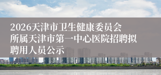 2026天津市卫生健康委员会所属天津市第一中心医院招聘拟聘用人员公示