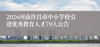 2026河南许昌市中小学校引进优秀教育人才70人公告