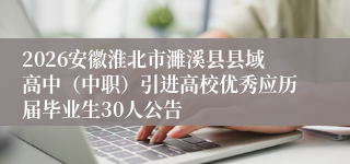 2026安徽淮北市濉溪县县域高中(中职)引进高校优秀应历届毕业生30人公告