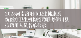 2025河南洛阳市卫生健康系统医疗卫生机构招聘联考伊川县拟聘用人员名单公示