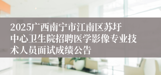 2025广西南宁市江南区苏圩中心卫生院招聘医学影像专业技术人员面试成绩公告