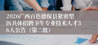2026广西百色德保县紧密型医共体招聘卫生专业技术人才36人公告(第二批)