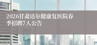 2026甘肃达尔健康复医院春季招聘7人公告