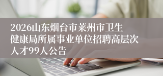 2026山东烟台市莱州市卫生健康局所属事业单位招聘高层次人才99人公告