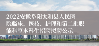 2022安徽阜阳太和县人民医院临床、医技、护理和第二批职能科室本科生招聘拟聘公示