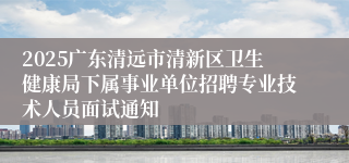 2025广东清远市清新区卫生健康局下属事业单位招聘专业技术人员面试通知